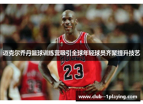 迈克尔乔丹篮球训练营吸引全球年轻球员齐聚提升技艺