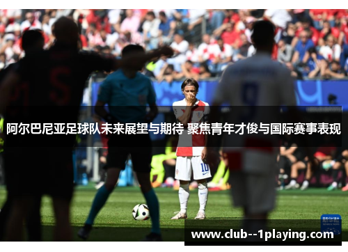 阿尔巴尼亚足球队未来展望与期待 聚焦青年才俊与国际赛事表现
