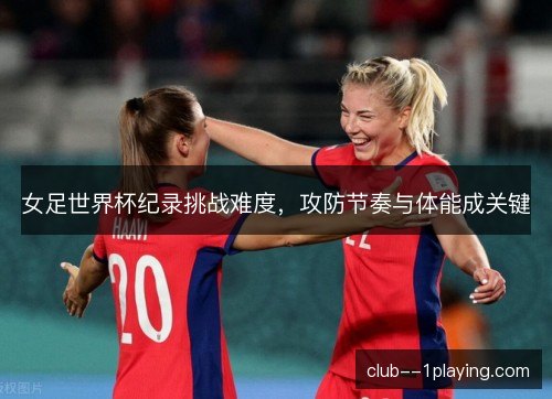 女足世界杯纪录挑战难度，攻防节奏与体能成关键